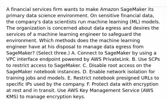 A financial services firm wants to make Amazon SageMaker its primary data science environment. On sensitive financial data, the company's data scientists run machine learning (ML) models. The organization is concerned about data egress and desires the services of a machine learning engineer to safeguard the environment. Which methods does the machine learning engineer have at his disposal to manage data egress from SageMaker? (Select three.) A. Connect to SageMaker by using a VPC interface endpoint powered by AWS PrivateLink. B. Use SCPs to restrict access to SageMaker. C. Disable root access on the SageMaker notebook instances. D. Enable network isolation for training jobs and models. E. Restrict notebook presigned URLs to specific IPs used by the company. F. Protect data with encryption at rest and in transit. Use AWS Key Management Service (AWS KMS) to manage encryption keys.