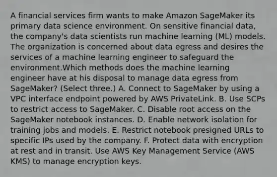 A financial services firm wants to make Amazon SageMaker its primary data science environment. On sensitive financial data, the company's data scientists run machine learning (ML) models. The organization is concerned about data egress and desires the services of a machine learning engineer to safeguard the environment.Which methods does the machine learning engineer have at his disposal to manage data egress from SageMaker? (Select three.) A. Connect to SageMaker by using a VPC interface endpoint powered by AWS PrivateLink. B. Use SCPs to restrict access to SageMaker. C. Disable root access on the SageMaker notebook instances. D. Enable network isolation for training jobs and models. E. Restrict notebook presigned URLs to specific IPs used by the company. F. Protect data with encryption at rest and in transit. Use AWS Key Management Service (AWS KMS) to manage encryption keys.