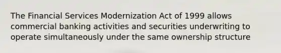 The Financial Services Modernization Act of 1999 allows commercial banking activities and securities underwriting to operate simultaneously under the same <a href='https://www.questionai.com/knowledge/k8pAicUX86-ownership-structure' class='anchor-knowledge'>ownership structure</a>