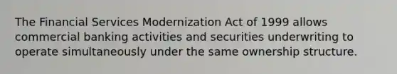 The Financial Services Modernization Act of 1999 allows commercial banking activities and securities underwriting to operate simultaneously under the same ownership structure.