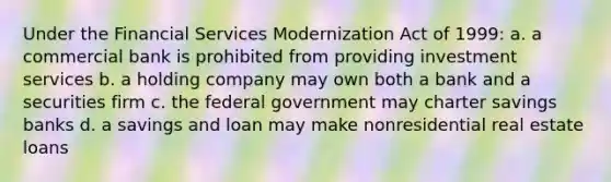 Under the Financial Services Modernization Act of 1999: a. a commercial bank is prohibited from providing investment services b. a holding company may own both a bank and a securities firm c. the federal government may charter savings banks d. a savings and loan may make nonresidential real estate loans