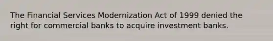 The Financial Services Modernization Act of 1999 denied the right for commercial banks to acquire investment banks.