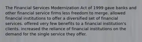 The Financial Services Modernization Act of 1999 ​gave banks and other financial service firms less freedom to merge. ​allowed financial institutions to offer a diversified set of financial services. ​offered very few benefits to a financial institution's clients. ​increased the reliance of financial institutions on the demand for the single service they offer.