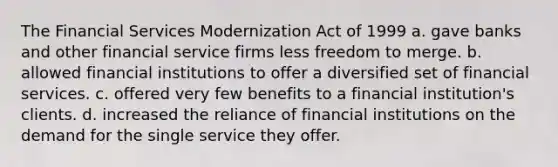 The Financial Services Modernization Act of 1999 a. gave banks and other financial service firms less freedom to merge. b. allowed financial institutions to offer a diversified set of financial services. c. offered very few benefits to a financial institution's clients. d. increased the reliance of financial institutions on the demand for the single service they offer.