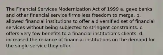 The Financial Services Modernization Act of 1999 a. gave banks and other financial service firms less freedom to merge. b. allowed financial institutions to offer a diversified set of financial services without being subjected to stringent constraints. c. offers very few benefits to a financial institution's clients. d. increased the reliance of financial institutions on the demand for the single service they offer.