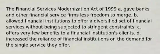 The Financial Services Modernization Act of 1999 a. gave banks and other financial service firms less freedom to merge. b. allowed financial institutions to offer a diversified set of financial services without being subjected to stringent constraints. c. offers very few benefits to a financial institution's clients. d. increased the reliance of financial institutions on the demand for the single service they offer.