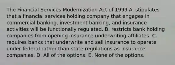 The Financial Services Modernization Act of 1999 A. stipulates that a financial services holding company that engages in commercial banking, investment banking, and insurance activities will be functionally regulated. B. restricts bank holding companies from opening insurance underwriting affiliates. C. requires banks that underwrite and sell insurance to operate under federal rather than state regulations as insurance companies. D. All of the options. E. None of the options.