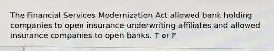 The Financial Services Modernization Act allowed bank holding companies to open insurance underwriting affiliates and allowed insurance companies to open banks. T or F