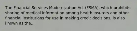 The Financial Services Modernization Act (FSMA), which prohibits sharing of medical information among health insurers and other financial institutions for use in making credit decisions, is also known as the...