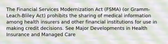 The Financial Services Modernization Act (FSMA) (or Gramm-Leach-Bliley Act) prohibits the sharing of medical information among health insurers and other financial institutions for use in making credit decisions. See Major Developments in Health Insurance and Managed Care