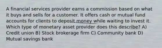 A financial services provider earns a commission based on what it buys and sells for a customer. It offers cash or mutual fund accounts for clients to deposit money while waiting to invest it. Which type of monetary asset provider does this describe? A) Credit union B) Stock brokerage firm C) Community bank D) Mutual savings bank