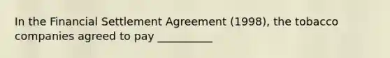 In the Financial Settlement Agreement (1998), the tobacco companies agreed to pay __________