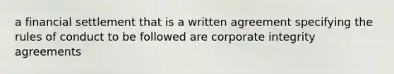 a financial settlement that is a written agreement specifying the rules of conduct to be followed are corporate integrity agreements