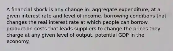 A financial shock is any change in: aggregate expenditure, at a given interest rate and level of income. borrowing conditions that changes the real interest rate at which people can borrow. production costs that leads suppliers to change the prices they charge at any given level of output. potential GDP in the economy.