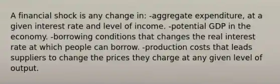 A financial shock is any change in: -aggregate expenditure, at a given interest rate and level of income. -potential GDP in the economy. -borrowing conditions that changes the real interest rate at which people can borrow. -production costs that leads suppliers to change the prices they charge at any given level of output.