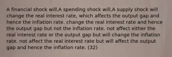 A financial shock will,A spending shock will,A supply shock will change the real interest rate, which affects the output gap and hence the inflation rate. change the real interest rate and hence the output gap but not the inflation rate. not affect either the real interest rate or the output gap but will change the inflation rate. not affect the real interest rate but will affect the output gap and hence the inflation rate. (32)