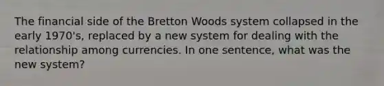 The financial side of the Bretton Woods system collapsed in the early 1970's, replaced by a new system for dealing with the relationship among currencies. In one sentence, what was the new system?