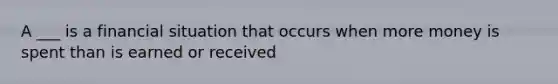 A ___ is a financial situation that occurs when more money is spent than is earned or received