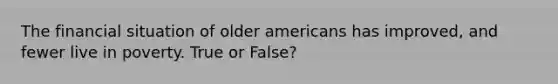 The financial situation of older americans has improved, and fewer live in poverty. True or False?