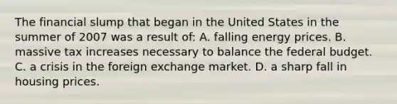 The financial slump that began in the United States in the summer of 2007 was a result of: A. falling energy prices. B. massive tax increases necessary to balance the federal budget. C. a crisis in the foreign exchange market. D. a sharp fall in housing prices.