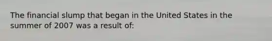 The financial slump that began in the United States in the summer of 2007 was a result of: