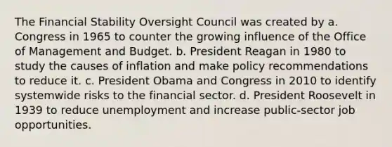 The Financial Stability Oversight Council was created by a. Congress in 1965 to counter the growing influence of the Office of Management and Budget. b. President Reagan in 1980 to study the causes of inflation and make policy recommendations to reduce it. c. President Obama and Congress in 2010 to identify systemwide risks to the financial sector. d. President Roosevelt in 1939 to reduce unemployment and increase public-sector job opportunities.