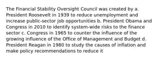 The Financial Stability Oversight Council was created by a. President Roosevelt in 1939 to reduce unemployment and increase public-sector job opportunities b. President Obama and Congress in 2010 to identify system-wide risks to the finance sector c. Congress in 1965 to counter the influence of the growing influence of the Office of Management and Budget d. President Reagan in 1980 to study the causes of inflation and make policy recommendations to reduce it