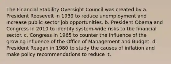 The Financial Stability Oversight Council was created by a. President Roosevelt in 1939 to reduce unemployment and increase public-sector job opportunities. b. President Obama and Congress in 2010 to identify system-wide risks to the financial sector. c. Congress in 1965 to counter the influence of the growing influence of the Office of Management and Budget. d. President Reagan in 1980 to study the causes of inflation and make policy recommendations to reduce it.