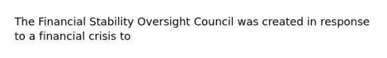 The Financial Stability Oversight Council was created in response to a financial crisis to