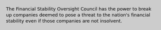 The Financial Stability Oversight Council has the power to break up companies deemed to pose a threat to the nation's financial stability even if those companies are not insolvent.