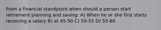 From a financial standpoint when should a person start retirement planning and saving: A) When he or she first starts receiving a salary B) at 45-50 C) 50-55 D) 55-60