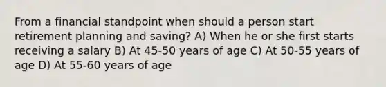 From a financial standpoint when should a person start retirement planning and saving? A) When he or she first starts receiving a salary B) At 45-50 years of age C) At 50-55 years of age D) At 55-60 years of age