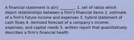 A financial statement is a(n) ________. 1. set of ratios which depict relationships between a firm's financial items 2. estimate of a firm's future income and expenses 3. hybrid statement of cash flows 4. itemized forecast of a company's income, expenses, and capital needs 5. written report that quantitatively describes a firm's financial health