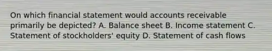 On which financial statement would accounts receivable primarily be depicted? A. Balance sheet B. Income statement C. Statement of stockholders' equity D. Statement of cash flows