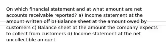 On which financial statement and at what amount are net accounts receivable reported? a) Income statement at the amount written off b) Balance sheet at the amount owed by customers c) Balance sheet at the amount the company expects to collect from customers d) Income statement at the net uncollectible amount