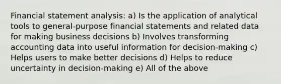 Financial statement analysis: a) Is the application of analytical tools to general-purpose financial statements and related data for making business decisions b) Involves transforming accounting data into useful information for decision-making c) Helps users to make better decisions d) Helps to reduce uncertainty in decision-making e) All of the above