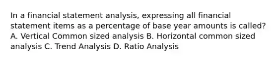 In a financial statement analysis, expressing all financial statement items as a percentage of base year amounts is called? A. Vertical Common sized analysis B. Horizontal common sized analysis C. Trend Analysis D. Ratio Analysis