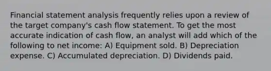 Financial statement analysis frequently relies upon a review of the target company's cash flow statement. To get the most accurate indication of cash flow, an analyst will add which of the following to net income: A) Equipment sold. B) Depreciation expense. C) Accumulated depreciation. D) Dividends paid.