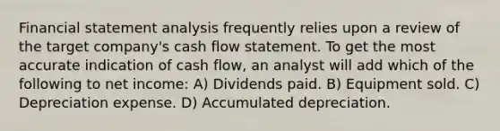 Financial statement analysis frequently relies upon a review of the target company's cash flow statement. To get the most accurate indication of cash flow, an analyst will add which of the following to net income: A) Dividends paid. B) Equipment sold. C) Depreciation expense. D) Accumulated depreciation.