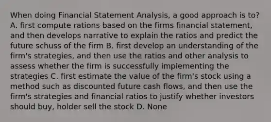 When doing Financial Statement Analysis, a good approach is to? A. first compute rations based on the firms financial statement, and then develops narrative to explain the ratios and predict the future schuss of the firm B. first develop an understanding of the firm's strategies, and then use the ratios and other analysis to assess whether the firm is successfully implementing the strategies C. first estimate the value of the firm's stock using a method such as discounted future cash flows, and then use the firm's strategies and financial ratios to justify whether investors should buy, holder sell the stock D. None