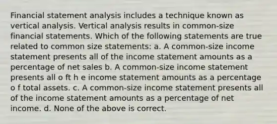 Financial statement analysis includes a technique known as vertical analysis. Vertical analysis results in common-size <a href='https://www.questionai.com/knowledge/kFBJaQCz4b-financial-statements' class='anchor-knowledge'>financial statements</a>. Which of the following statements are true related to common size statements: a. A common-size <a href='https://www.questionai.com/knowledge/kCPMsnOwdm-income-statement' class='anchor-knowledge'>income statement</a> presents all of the income statement amounts as a percentage of <a href='https://www.questionai.com/knowledge/ksNDOTmr42-net-sales' class='anchor-knowledge'>net sales</a> b. A common-size income statement presents all o ft h e income statement amounts as a percentage o f total assets. c. A common-size income statement presents all of the income statement amounts as a percentage of net income. d. None of the above is correct.