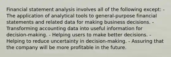 Financial statement analysis involves all of the following except: - The application of analytical tools to general-purpose <a href='https://www.questionai.com/knowledge/kFBJaQCz4b-financial-statements' class='anchor-knowledge'>financial statements</a> and related data for making business decisions. - Transforming accounting data into useful information for decision-making. - Helping users to make better decisions. - Helping to reduce uncertainty in decision-making. - Assuring that the company will be more profitable in the future.