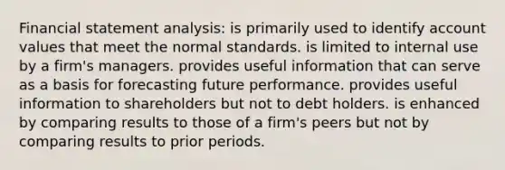 Financial statement analysis: is primarily used to identify account values that meet the normal standards. is limited to internal use by a firm's managers. provides useful information that can serve as a basis for forecasting future performance. provides useful information to shareholders but not to debt holders. is enhanced by comparing results to those of a firm's peers but not by comparing results to prior periods.