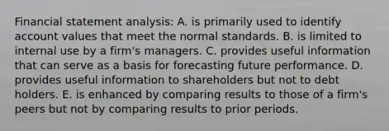 Financial statement analysis: A. is primarily used to identify account values that meet the normal standards. B. is limited to internal use by a firm's managers. C. provides useful information that can serve as a basis for forecasting future performance. D. provides useful information to shareholders but not to debt holders. E. is enhanced by comparing results to those of a firm's peers but not by comparing results to prior periods.