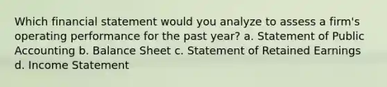 Which financial statement would you analyze to assess a firm's operating performance for the past year? a. Statement of Public Accounting b. Balance Sheet c. Statement of Retained Earnings d. Income Statement