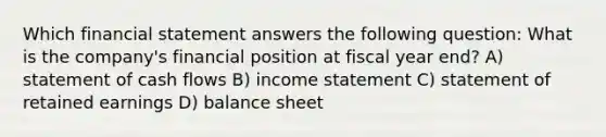 Which financial statement answers the following question: What is the company's financial position at fiscal year end? A) statement of cash flows B) <a href='https://www.questionai.com/knowledge/kCPMsnOwdm-income-statement' class='anchor-knowledge'>income statement</a> C) statement of retained earnings D) balance sheet