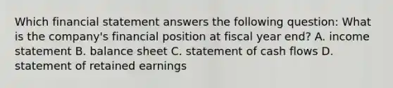 Which financial statement answers the following​ question: What is the​ company's financial position at fiscal year​ end? A. <a href='https://www.questionai.com/knowledge/kCPMsnOwdm-income-statement' class='anchor-knowledge'>income statement</a> B. balance sheet C. statement of cash flows D. statement of retained earnings