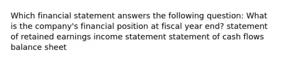 Which financial statement answers the following question: What is the company's financial position at fiscal year end? statement of retained earnings income statement statement of cash flows balance sheet