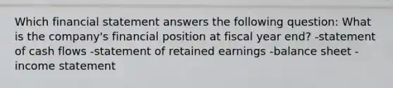 Which financial statement answers the following question: What is the company's financial position at fiscal year end? -statement of cash flows -statement of retained earnings -balance sheet -income statement