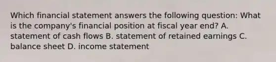 Which financial statement answers the following question: What is the company's financial position at fiscal year end? A. statement of cash flows B. statement of retained earnings C. balance sheet D. <a href='https://www.questionai.com/knowledge/kCPMsnOwdm-income-statement' class='anchor-knowledge'>income statement</a>